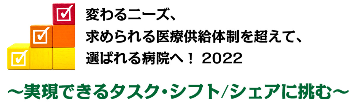 「変わる二一ズ、求められる医療供給体制を超えて、選ばれる病院ヘ！ 2022」～実現可能なタスク・シフト／シェアに挑む～